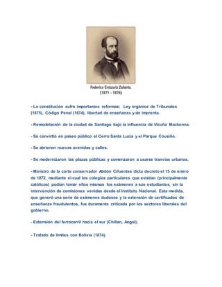 - La constitución sufre importantes reformas: Ley orgánica de Tribunales
(1875), Código Penal (1874), libertad de enseñanza y de imprenta.
- Remodelación de la ciudad de Santiago bajo la influencia de Vicuña Mackenna.
- Se convirtió en paseo público el Cerro Santa Lucia y el Parque Cousiño.
- Se abrieron nuevas avenidas y calles.
- Se modernizaron las plazas públicas y comenzaron a usarse tranvías urbanos.
- Ministro de la corte conservador Abdón Cifuentes dicta decreto el 15 de enero
de 1872, mediante el cual los colegios particulares que existían (principalmente
católicos) podían tomar ellos mismos los exámenes a sus estudiantes, sin la
intervención de comisiones venidas desde el Instituto Nacional. Esta medida,
que generó una serie de exámenes dudosos y la extensión de certificados de
enseñanza fraudulentos, fue duramente criticada por los sectores liberales del
gobierno.
- Extensión del ferrocarril hacia el sur (Chillan, Angol).
- Tratado de limites con Bolivia (1874).
 