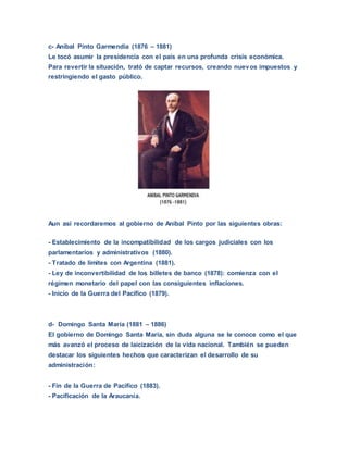 c- Aníbal Pinto Garmendia (1876 – 1881)
Le tocó asumir la presidencia con el país en una profunda crisis económica.
Para revertir la situación, trató de captar recursos, creando nuevos impuestos y
restringiendo el gasto público.
Aun así recordaremos al gobierno de Aníbal Pinto por las siguientes obras:
- Establecimiento de la incompatibilidad de los cargos judiciales con los
parlamentarios y administrativos (1880).
- Tratado de límites con Argentina (1881).
- Ley de inconvertibilidad de los billetes de banco (1878): comienza con el
régimen monetario del papel con las consiguientes inflaciones.
- Inicio de la Guerra del Pacífico (1879).
d- Domingo Santa María (1881 – 1886)
El gobierno de Domingo Santa María, sin duda alguna se le conoce como el que
más avanzó el proceso de laicización de la vida nacional. También se pueden
destacar los siguientes hechos que caracterizan el desarrollo de su
administración:
- Fin de la Guerra de Pacífico (1883).
- Pacificación de la Araucanía.
 