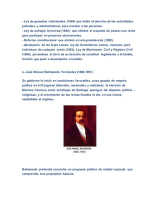 - Ley de garantías individuales (1884) que limitó el derecho de las autoridades
judiciales y administrativas para arrestar a las personas.
- Ley de sufragio Universal (1884): que eliminó el requisito de poseer una renta
para participar en procesos eleccionarios.
- Reforma constitucional que eliminó el veto presidencial (1882).
- Aprobación de las leyes Laicas: ley de Cementerios Laicos, comunes para
individuos de cualquier credo (1883); Ley de Matrimonio Civil y Registro Civil
(1884), privándose al clero de su derecho de constituir legalmente a la familia,
función que pasó a desempeñar el estado.
e- José Manuel Balmaceda Fernández (1886-1891)
Su gobierno lo inició en condiciones favorables, pues gozaba de mayoría
política en el Congreso (liberales, nacionales y radicales); la elección de
Mariano Casnova como arzobispo de Santiago apaciguó las disputas político -
religiosas, y el crecimiento de las rentas fiscales le dio, en sus inicios,
estabilidad al régimen.
Balmaceda pretendía concretar un programa político de unidad nacional, que
comprendía tres propósitos básicos:
 