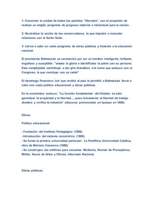 1- Concretar la unidad de todos los partidos "liberales", con el propósito de
realizar un amplio programa de progreso material e intelectual para la nación.
2- Neutralizar la acción de los conservadores, lo que impulsó a reanudar
relaciones con la Santa Sede.
3- Llevar a cabo un vasto programa de obras públicas y fomento a la educación
nacional.
El presidente Balmaceda se caracterizó por ser un hombre inteligente, brillante,
orgulloso y suceptible; "amaba la gloria e identificaba la patria con su persona.
Esta complejidad contribuyó a dar giro dramático a la lucha que sostuvo con el
Congreso, la que concluyo con su caída"
El desahogo financiero con que recibió al país le permitió a Balmaceda llevar a
cabo una vasta política educacional y obras públicas.
En lo económico sostuvo: "La función fundamental -del Estado- es solo
garantizar la propiedad y la libertad..., pues únicamente la libertad de trabajo
alumbra y vivifica la industria" (discurso pronunciado en Iquique en 1889).
Obras:
Política educacional:
- Fundación del Instituto Pedagógico (1889).
- Introducción del sistema concéntrico (1889).
- Se funda la primera universidad particular: La Pontificia Universidad Católica,
obra de Mariano Casanova (1888).
- Se construyen los edificios para escuelas: Medicina, Normal de Preceptores,
Militar, Naval, de Artes y Oficios, Internado Nacional.
Obras públicas:
 