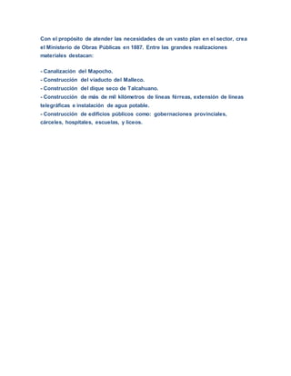 Con el propósito de atender las necesidades de un vasto plan en el sector, crea
el Ministerio de Obras Públicas en 1887. Entre las grandes realizaciones
materiales destacan:
- Canalización del Mapocho.
- Construcción del viaducto del Malleco.
- Construcción del dique seco de Talcahuano.
- Construcción de más de mil kilómetros de líneas férreas, extensión de líneas
telegráficas e instalación de agua potable.
- Construcción de edificios públicos como: gobernaciones provinciales,
cárceles, hospitales, escuelas, y liceos.
 