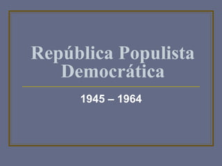 República Populista 
Democrática 
1945 – 1964 
 