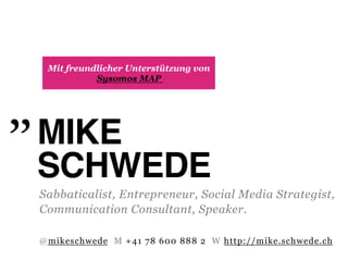 Mit freundlicher Unterstützung von
           Sysomos MAP




MIKE "
SCHWEDE"
Sabbaticalist, Entrepreneur, Social Media Strategist,
Communication Consultant, Speaker.

@mikeschwede M +41 78 600 888 2 W http://mike.schwede.ch
 