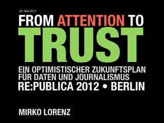 05. Mai 2012



FROM ATTENTION TO

TRUST
EIN OPTIMISTISCHER ZUKUNFTSPLAN
FÜR DATEN UND JOURNALISMUS
RE:PUBLICA 2012 • BERLIN

MIRKO LORENZ
 
