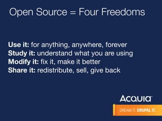 Open Source = Four Freedoms 
Use it: for anything, anywhere, forever 
Study it: understand what you are using 
Modify it: fix it, make it better 
Share it: redistribute, sell, give back 
 