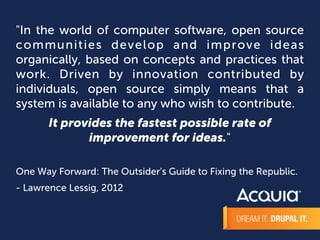 "In the world of computer software, open source 
communi t ies develop and improve ideas 
organically, based on concepts and practices that 
work. Driven by innovation contributed by 
individuals, open source simply means that a 
system is available to any who wish to contribute. 
It provides the fastest possible rate of 
improvement for ideas." 
One Way Forward: The Outsider's Guide to Fixing the Republic. 
- Lawrence Lessig, 2012 
 