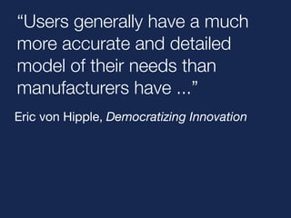 “Users generally have a much 
more accurate and detailed 
model of their needs than 
manufacturers have ...” 
Eric von Hipple, Democratizing Innovation 
 