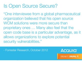 Is Open Source Secure? 
“One interviewee from a global pharmaceutical 
organization believed that his open source 
WCM solutions were more secure than 
proprietary ones … Many also feel that the 
open code base is a particular advantage, as it 
allows organizations to explore potential 
security vulnerabilities.” 
- Forrester Research, October 2012 
 