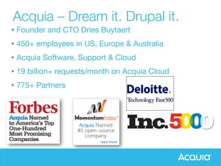 Acquia – Dream it. Drupal it. 
Acquia - The Enterprise Guide to Drupal! 
• Gründer und CTO Dries Buytaert 
• 400+ Mitarbeiter, in USA, Europa & Australia 
• 4,000+ Enterprise Kunden 
• Acquia Support & Hosting, PS – Center of Excellence 
• 19 Mrd.+ Requests pro Monat auf Acquia Cloud 
• 700+ Partner 
1! 
• Founder and CTO Dries Buytaert 
• 450+ employees in US, Europe & Australia 
• Acquia Software, Support & Cloud 
• 19 billion+ requests/month on Acquia Cloud 
• 775+ Partners 
 