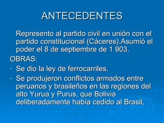 ANTECEDENTES Represento al partido civil en unión con el partido constitucional (Cáceres).Asumió el poder el 8 de septiembre de 1 903. OBRAS: Se dio la ley de ferrocarriles. Se produjeron conflictos armados entre peruanos y brasileños en las regiones del alto Yurua y Purus, que Bolivia deliberadamente había cedido al Brasil, 