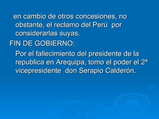 en cambio de otros concesiones, no obstante, el reclamo del Perú  por considerarlas suyas. FIN DE GOBIERNO: Por el fallecimiento del presidente de la republica en Arequipa, tomo el poder el 2ª vicepresidente  don Serapio Calderón. 