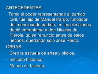 ANTECEDENTES: Tomo el poder representando al partido civil, fue hijo de Manuel Pardo, fundador del mencionado partido, en las elecciones debió enfrentarse a don Nicolás de Pierola, quien renuncio antes de estos hechos, quedando solo José Pardo. OBRAS: Creo la escuela de artes y oficios. Instituto historico. Museo de historia. 