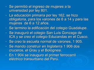 Se permitió el ingreso de mujeres a la universidad por ley 801. La educación primaria por ley 162, se hizo obligatoria, para los varones de 6 a 14 y para las mujeres  de 6 a 12 años. Se termino la edificación del colegio Guadalupe. Se inauguró el colegio San Luís Gonzaga de ICA y se creo el colegio Educandas en el Cusco. Se creo la escuela normal de varones, 1 905. Se mando construir en Inglaterra 1 906 dos cruceros, el Grau y el Bolognesi. En 1 904 se inauguro el primer ferrocarril eléctrico transurbano del Perú. 