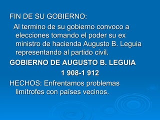 FIN DE SU GOBIERNO: Al termino de su gobierno convoco a elecciones tomando el poder su ex ministro de hacienda Augusto B. Leguia representando al partido civil. GOBIERNO DE AUGUSTO B. LEGUIA 1 908-1 912 HECHOS: Enfrentamos problemas limítrofes con países vecinos. 