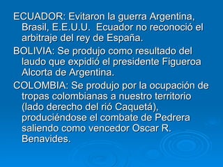 ECUADOR: Evitaron la guerra Argentina, Brasil, E.E.U.U.  Ecuador no reconoció el arbitraje del rey de España. BOLIVIA: Se produjo como resultado del laudo que expidió el presidente Figueroa Alcorta de Argentina. COLOMBIA: Se produjo por la ocupación de tropas colombianas a nuestro territorio (lado derecho del rió Caquetá), produciéndose el combate de Pedrera saliendo como vencedor Oscar R. Benavides. 