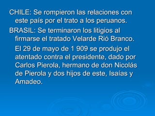 CHILE: Se rompieron las relaciones con este país por el trato a los peruanos. BRASIL: Se terminaron los litigios al firmarse el tratado Velarde Rió Branco. El 29 de mayo de 1 909 se produjo el atentado contra el presidente, dado por Carlos Pierola, hermano de don Nicolás de Pierola y dos hijos de este, Isaías y Amadeo. 