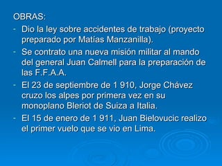 OBRAS:  Dio la ley sobre accidentes de trabajo (proyecto preparado por Matías Manzanilla). Se contrato una nueva misión militar al mando del general Juan Calmell para la preparación de las F.F.A.A. El 23 de septiembre de 1 910, Jorge Chávez cruzo los alpes por primera vez en su monoplano Bleriot de Suiza a Italia. El 15 de enero de 1 911, Juan Bielovucic realizo el primer vuelo que se vio en Lima. 