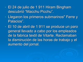 El 24 de julio de 1 911 Hiram Bingham descubrió “Macchu Picchu”. Llegaron los primeros submarinos&quot; Ferre y Palacios”. El 10 de abril de 1 911 se produce un paro general llevado a cabo por los empleados de la fabrica textil de Vitarte. Reclamaban la disminución de las horas de trabajo y el aumento del jornal. 