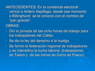 ANTECEDENTES: En la contienda electoral venció a Antero Aspillaga, desde ese momento a Billinghurst  se le conoció con el nombre de “pan grande”. OBRAS: Dio la jornada de las ocho horas de trabajo para los trabajadores del Callao. Se dio la ley del derecho a la huelga. Se formo la federación regional de trabajadores  y se intensifico la lucha laboral. (trabajadores  de Talara y  de las minas de Cerro de Pasco). 