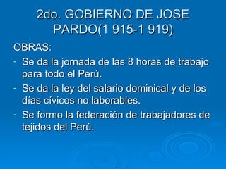 2do. GOBIERNO DE JOSE PARDO(1 915-1 919) OBRAS: Se da la jornada de las 8 horas de trabajo para todo el Perú. Se da la ley del salario dominical y de los días cívicos no laborables. Se formo la federación de trabajadores de tejidos del Perú. 