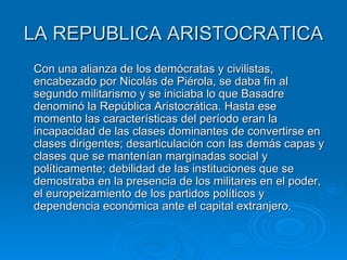 LA REPUBLICA ARISTOCRATICA Con una alianza de los demócratas y civilistas, encabezado por Nicolás de Piérola, se daba fin al segundo militarismo y se iniciaba lo que Basadre denominó la República Aristocrática. Hasta ese momento las características del período eran la incapacidad de las clases dominantes de convertirse en clases dirigentes; desarticulación con las demás capas y clases que se mantenían marginadas social y políticamente; debilidad de las instituciones que se demostraba en la presencia de los militares en el poder, el europeizamiento de los partidos políticos y dependencia económica ante el capital extranjero.  