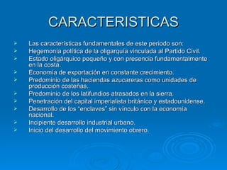 CARACTERISTICAS Las características fundamentales de este periodo son: Hegemonía política de la oligarquía vinculada al Partido Civil. Estado oligárquico pequeño y con presencia fundamentalmente en la costa. Economía de exportación en constante crecimiento. Predominio de las haciendas azucareras como unidades de producción costeñas. Predominio de los latifundios atrasados en la sierra. Penetración del capital imperialista británico y estadounidense. Desarrollo de los “enclaves” sin vínculo con la economía nacional. Incipiente desarrollo industrial urbano. Inicio del desarrollo del movimiento obrero. 