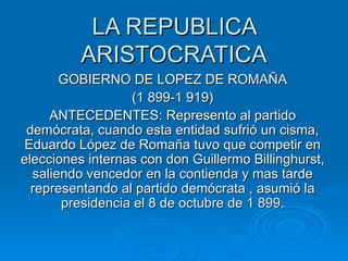 LA REPUBLICA ARISTOCRATICA GOBIERNO DE LOPEZ DE ROMAÑA (1 899-1 919) ANTECEDENTES: Represento al partido demócrata, cuando esta entidad sufrió un cisma, Eduardo López de Romaña tuvo que competir en elecciones internas con don Guillermo Billinghurst, saliendo vencedor en la contienda y mas tarde representando al partido demócrata , asumió la presidencia el 8 de octubre de 1 899. 