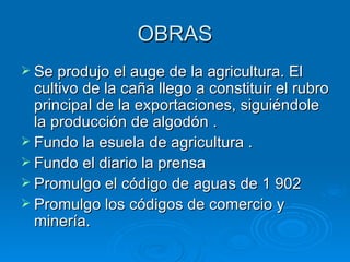 OBRAS Se produjo el auge de la agricultura. El cultivo de la caña llego a constituir el rubro principal de la exportaciones, siguiéndole la producción de algodón . Fundo la esuela de agricultura . Fundo el diario la prensa Promulgo el código de aguas de 1 902 Promulgo los códigos de comercio y minería. 