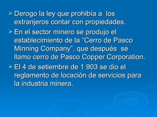 Derogo la ley que prohibía a  los extranjeros contar con propiedades. En el sector minero se produjo el establecimiento de la “Cerro de Pasco Minning Company”, que después  se llamo cerro de Pasco Copper Corporation. El 4 de setiembre de 1 903 se dio el reglamento de locaciòn de servicios para la industria minera. 