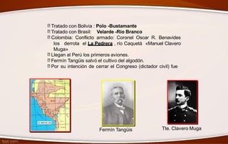 Tratado con Bolivia : Polo -Bustamante
Tratado con Brasil: Velarde -Río Branco
Colombia: Conflicto armado: Coronel Oscar R. Benavides
los derrota el La Pedrera , río Caquetá «Manuel Clavero
Muga»
Llegan al Perú los primeros aviones.
Fermín Tangüis salvó el cultivo del algodón.
Por su intención de cerrar el Congreso (dictador civil) fue
Tte. Clavero MugaFermín Tangüis
 