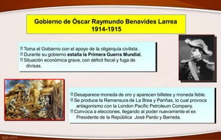 Gobierno de Óscar Raymundo Benavides Larrea
1914-1915
Toma el Gobierno con el apoyo de la oligarquía civilista .
Durante su gobierno estalla la Primera Guerra Mundial,
Situación económica grave, con déficit fiscal y fuga de
divisas.
Desaparece moneda de oro y aparecen billetes y moneda feble.
Se produce la Remensura de La Brea y Pariñas, lo cual provoca
antagonismo con la London Pacific Petroleum Company.
Convoca a elecciones, llegando al poder nuevamente el ex
Presidente de la República José Pardo y Barreda.
 