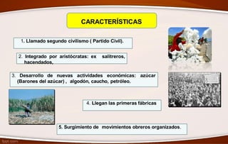 CARACTERÍSTICAS
1. Llamado segundo civilismo ( Partido Civil).
2. Integrado por aristócratas: ex salitreros,
hacendados,
3. Desarrollo de nuevas actividades económicas: azúcar
(Barones del azúcar) , algodón, caucho, petróleo.
4. Llegan las primeras fábricas
5. Surgimiento de movimientos obreros organizados.
 