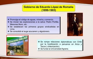 Gobierno de Eduardo López de Romaña
(1899-1903)
❖ Promulga el código de aguas, minería y comercio.
❖ Se inician las exploraciones a la selva: Pedro Portilla,
Mesones Muro, etc.
❖ Se establecen los
Lima.
primeros grupos sindicalistas en
❖ Se consolidó el auge azucarero y algodonero.
❖ Se rompe relaciones
por la hostilización a
Tacna ( chilenización).
diplomáticas con Chile
peruanos en Arica y
❖ Se funda la Universidad Agraria.
 