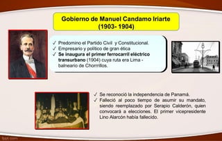 Gobierno de Manuel Candamo Iriarte
(1903- 1904)
✓ Predomino el Partido Civil y Constitucional.
✓ Empresario y político de gran ética
✓ Se inaugura el primer ferrocarril eléctrico
transurbano (1904) cuya ruta era Lima -
balneario de Chorrrillos.
✓ Se reconoció la independencia de Panamá.
✓ Falleció al poco tiempo de asumir su mandato,
siendo reemplazado por Serapio Calderón, quien
convocará a elecciones. El primer vicepresidente
Lino Alarcón había fallecido.
 