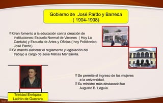 Gobierno de José Pardo y Barreda
( 1904-1908)
Gran fomento a la educación con la creación de
instituciones: Escuela Normal de Varones ( Hoy La
Cantuta) y Escuela de Artes y Oficios ( hoy Politécnico
José Pardo).
Se mandó elaborar el reglamento y legislación del
trabajo a cargo de José Matías Manzanilla.
Se permite el ingreso de las mujeres
a la universidad.
Su ministro más destacado fue
Augusto B. Leguía.
Trinidad Enríquez
Ladrón de Guevara
 