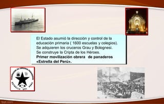 El Estado asumió la dirección y control de la
educación primaria ( 1600 escuelas y colegios).
Se adquieren los cruceros Grau y Bolognesi.
Se construye la Cripta de los Héroes.
Primer movilización obrera de panaderos
«Estrella del Perú».
 