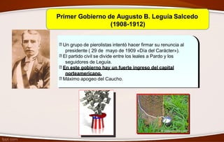 Primer Gobierno de Augusto B. Leguía Salcedo
(1908-1912)
Un grupo de pierolistas intentó hacer firmar su renuncia al
presidente ( 29 de mayo de 1909 «Día del Carácter»).
El partido civil se divide entre los leales a Pardo y los
seguidores de Leguía.
En este gobierno hay un fuerte ingreso del capital
norteamericano.
Máximo apogeo del Caucho.
 