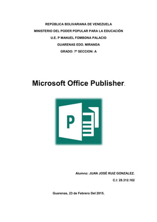 REPÚBLICA BOLIVARIANA DE VENEZUELA
MINISTERIO DEL PODER POPULAR PARA LA EDUCACIÓN
U.E. P MANUEL FOMBONA PALACIO
GUARENAS EDO. MIRANDA
GRADO: 7º SECCION: A
Microsoft Office Publisher.
Alumno: JUAN JOSÉ RUIZ GONZALEZ.
C.I: 28.312.162
Guarenas, 23 de Febrero Del 2015.
 