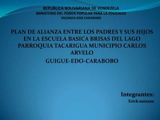 REPUBLICA BOLIVARIANA DE VENDEZELA MINISTERIO DEL PODER POPULAR PARA LA EDUCACIOVALENCIA-EDO-CARABOBO PLAN DE ALIANZA ENTRE LOS PADRES Y SUS HIJOS EN LA ESCUELA BASICA BRISAS DEL LAGO PARROQUIA TACARIGUA MUNICIPIO CARLOS ARVELO  GUIGUE-EDO-CARABOBO Integrantes: Erick santana 