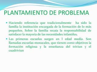 PLANTAMIENTO DE PROBLEMAHaciendo referencia que tradicionalmente  ha sido la familia la institución encargada de la formación de lo más pequeños. Sobre la familia recaía la responsabilidad de satisfacer la mayoría de las necesidades infantiles.Las primeras escuelas surgen en l edad media. Son llamadas escuelas monacales, que tienen como objetivos la formación religiosa y la enseñanza del tríviun y el cuadriviun