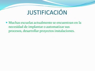 JUSTIFICACIÓNMuchas escuelas actualmente se encuentran en la necesidad de implantar o automatizar sus procesos, desarrollar proyectos instalaciones.