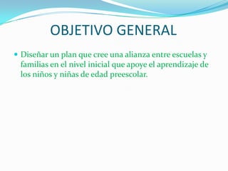 OBJETIVO GENERALDiseñar un plan que cree una alianza entre escuelas y familias en el nivel inicial que apoye el aprendizaje de los niños y niñas de edad preescolar. 