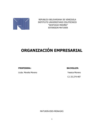 1
REPUBLICA BOLIVARIANA DE VENEZUELA
INSTITUTO UNIVERSITARIO POLITECNICO
“SANTIAGO MARIÑO”
EXTENSION MATURIN
ORGANIZACIÓN EMPRESARIAL
PROFESORA: BACHILLER:
Licda. Morelia Moreno Yessica Moreno
C.I 25.274.487
MATURIN-EDO-MONAGAS
 
