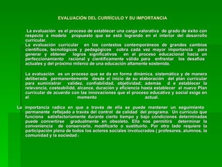 EVALUACIÓN DEL CURRÍCULO Y SU IMPORTANCIA   La evaluación  es el proceso de establecer una carga valorativa  de grado de éxito con respecto a modelo  propuesto que se está logrando en el interior del desarrollo curricular.  La evaluación curricular  en los contextos contemporáneos de grandes cambios científicos, tecnológicos y pedagógicos  cobra cada vez mayor importancia  para generar y obtener  logros significativos  en el proceso educacional hacia un perfeccionamiento  racional y científicamente válido para  enfrentar  los desafíos  actuales y del próximo milenio de una educación altamente sostenida. La evaluación  es un proceso que se da en forma dinámica, sistemática y de manera deliberada  permanentemente  desde el inicio de su elaboración  del plan curricular para suministrar  validez, confiabilidad, objetividad; además  d e establecer la relevancia, costeabilidd, alcance, duración y eficiencia hasta establecer  el nuevo Plan curricular de acuerdo con las innovaciones que el proceso educativo y social exige en el momento actual.  La importancia radica en que a través de ella se puede mantener un seguimiento  permanente  reflejado a través del control  de calidad  del programa.  Un currículo que funciona  satisfactoriamente durante cierto tiempo y bajo condiciones determinadas puede convertirse  gradualmente en obsoleto. Ella nos permitirá  determinar la conveniencia  de conservarlo, modificarlo o sustituirlo. Por otro lado requiere la participación plena de todos los actores sociales involucrados ( profesores, alumnos, la comunidad y la sociedad  ). 