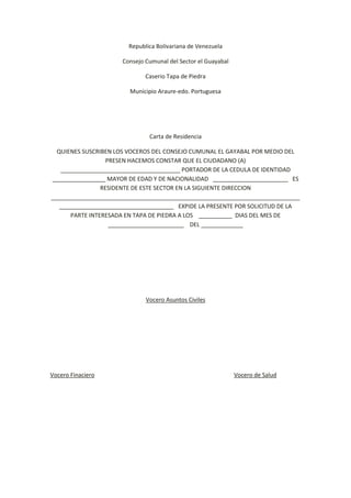 Republica Bolivariana de Venezuela<br />Consejo Cumunal del Sector el Guayabal<br />Caserio Tapa de Piedra <br />Municipio Araure-edo. Portuguesa<br />Carta de Residencia<br />QUIENES SUSCRIBEN LOS VOCEROS DEL CONSEJO CUMUNAL EL GAYABAL POR MEDIO DEL PRESEN HACEMOS CONSTAR QUE EL CIUDADANO (A) _____________________________________ PORTADOR DE LA CEDULA DE IDENTIDAD ________________  MAYOR DE EDAD Y DE NACIONALIDAD   _____________________        ES RESIDENTE DE ESTE SECTOR EN LA SIGUIENTE DIRECCION ________________________________________________________________________________________________________________    EXPIDE LA PRESENTE POR SOLICITUD DE LA PARTE INTERESADA EN TAPA DE PIEDRA A LOS    _________     DIAS DEL MES DE _______________________     DEL _____________<br />Vocero Asuntos Civiles<br />Vocero Finaciero                                                                                               Vocero de Salud<br />