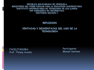 REPUBLICA BOLIVARIANA DE VENEZUELAMINISTERIO DEL PODER POPULAR PARA LA EDUCACION UNIVERSITARIAINSTITUTO UNIVERSITARIO DE TECNOLOGIA DE LOS LLANOSPNF INGENIERIA EN INFORMATICANOCTURNO SECCION 1 REFLEXION  VENTAJAS Y DESVENTAJAS DEL USO DE LA TECNOLOGIA Participante: Manuel Santana FACILITADORA: Prof. Tibisay Acosta 