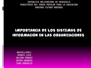 REPUBLICA BOLIVARIANA DE VENEZUELA
    MINISTERIO DEL PODER POPULAR PARA LA EDUCACION
                BARINAS ESTADO BARINAS




  IMPORTANCIA DE LOS SISTEMAS DE
INFORMACIÓN EN LAS ORGANIZACIONES



 BACHILLERES:
  APONTE LUIS
 NELSON MÉNDEZ
 DAYRA MENDOZA
 JUAN GONZÁLEZ
 