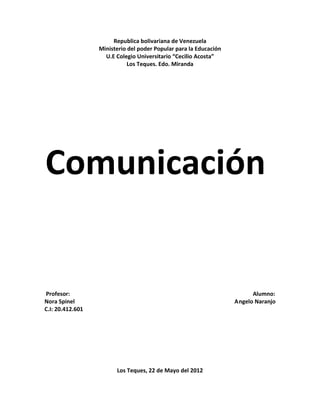 Republica bolivariana de Venezuela
                  Ministerio del poder Popular para la Educación
                    U.E Colegio Universitario “Cecilio Acosta”
                             Los Teques. Edo. Miranda




Comunicación


Profesor:                                                                Alumno:
Nora Spinel                                                        Angelo Naranjo
C.I: 20.412.601




                        Los Teques, 22 de Mayo del 2012
 