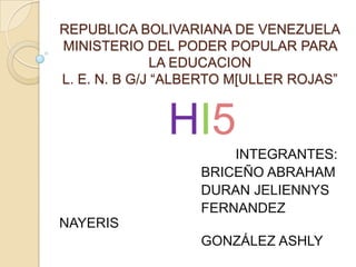 REPUBLICA BOLIVARIANA DE VENEZUELA
MINISTERIO DEL PODER POPULAR PARA
               LA EDUCACION
L. E. N. B G/J “ALBERTO M[ULLER ROJAS”


              HI5
                       INTEGRANTES:
                   BRICEÑO ABRAHAM
                   DURAN JELIENNYS
                   FERNANDEZ
NAYERIS
                   GONZÁLEZ ASHLY
 