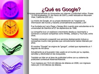 ¿Qué es Google?
Empresa especializada en búsquedas por internet y publicidad online. Posee
   12.238 empleados (31 de marzo de 2007) y está radicada en Mountain
   View, California (EE.UU.).
    La misión de Google, en su propia declaración es "organizar la
    información del mundo y hacerla universalmente accesible y útil".
    Fue fundada por Larry Page y Sergey Brin cuando eran estudiantes en la
    universidad de Stanford el 27 de septiembre de 1998.
    La compañía tuvo un explosivo crecimiento desde su nacimiento y
    comenzó a comprar compañías como Writely, JotSpot y YouTube, entre
    otras.
    También comenzó a expandir sus servicios desbancando incluso a
    compañías mucho más grandes que cómodomante habían liderado por
    años.
    El nombre "Google" se origina de "googol", unidad que representa un 1
    seguido de mil ceros.
    Actualmente es el buscador más usado en el mundo por su rapidez,
    sencillez y efectividad en las búsquedas.
    También es líder en el área de publicidad online con su sistema de
    publicidad contextual Adsense/Adwords.
    Tuvo ingresos por 10,6 mil millones de dólares en 2006, con ingresos
    netos por 3 mil millones de dólares.
 